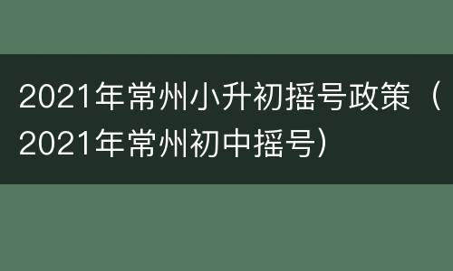 2021年常州小升初摇号政策（2021年常州初中摇号）