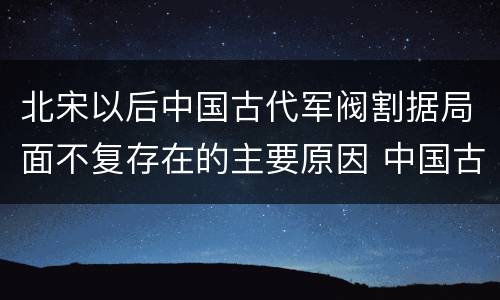 北宋以后中国古代军阀割据局面不复存在的主要原因 中国古代军阀割据局面