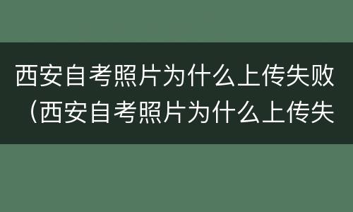 西安自考照片为什么上传失败（西安自考照片为什么上传失败呢）