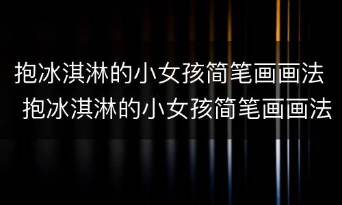 抱冰淇淋的小女孩简笔画画法 抱冰淇淋的小女孩简笔画画法图片