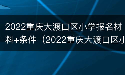 2022重庆大渡口区小学报名材料+条件（2022重庆大渡口区小学报名材料 条件及要求）