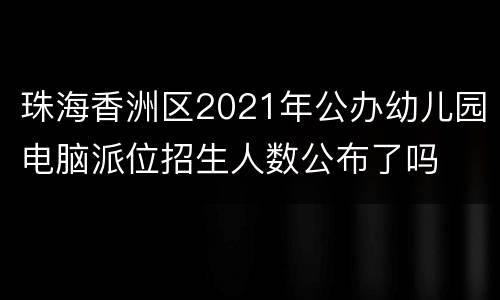 珠海香洲区2021年公办幼儿园电脑派位招生人数公布了吗