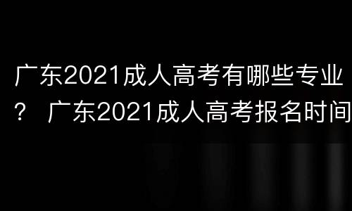广东2021成人高考有哪些专业？ 广东2021成人高考报名时间