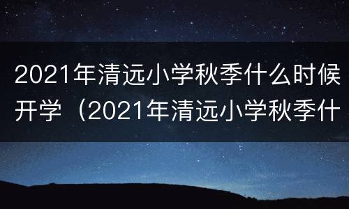 2021年清远小学秋季什么时候开学（2021年清远小学秋季什么时候开学呀）