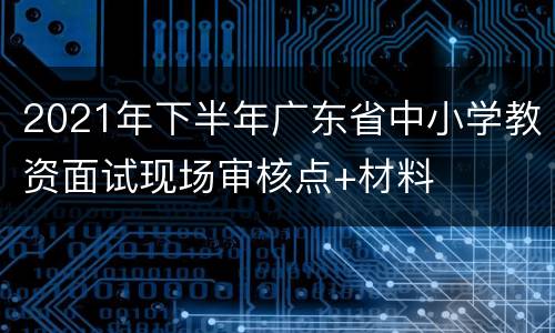 2021年下半年广东省中小学教资面试现场审核点+材料