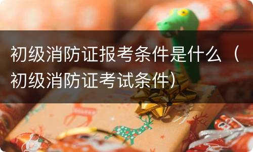 初级消防证报考条件是什么（初级消防证考试条件）