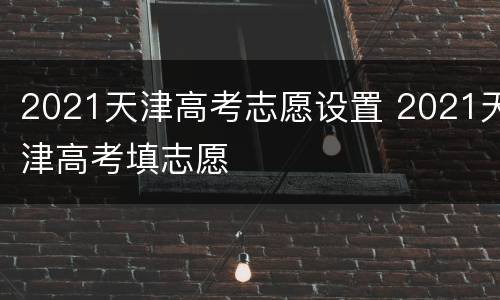 2021天津高考志愿设置 2021天津高考填志愿