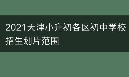 2021天津小升初各区初中学校招生划片范围