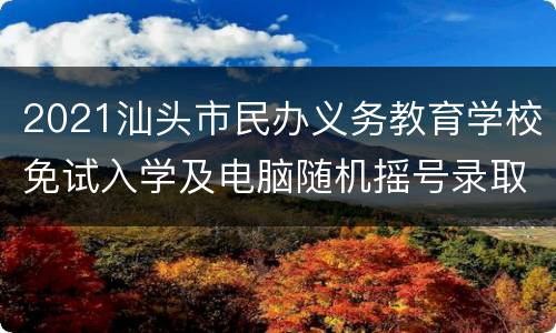 2021汕头市民办义务教育学校免试入学及电脑随机摇号录取办法