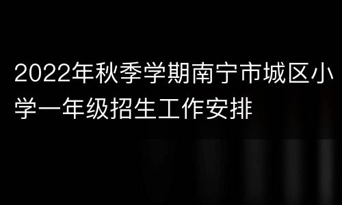 2022年秋季学期南宁市城区小学一年级招生工作安排