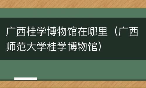 广西桂学博物馆在哪里（广西师范大学桂学博物馆）