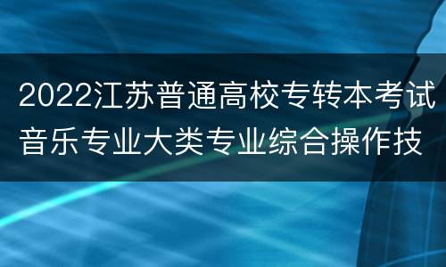 2022江苏普通高校专转本考试音乐专业大类专业综合操作技能考试方法及要求