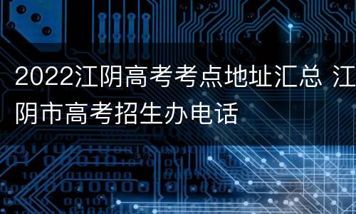 2022江阴高考考点地址汇总 江阴市高考招生办电话