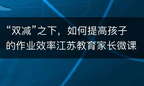 “双减”之下，如何提高孩子的作业效率江苏教育家长微课直播观看入口