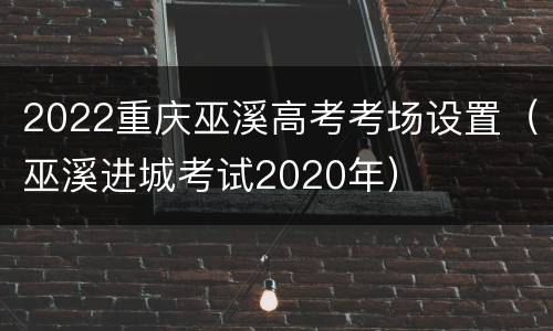 2022重庆巫溪高考考场设置（巫溪进城考试2020年）
