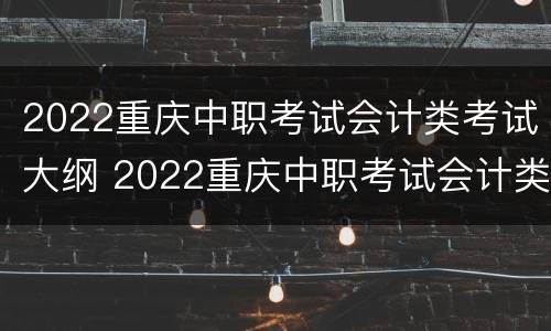 2022重庆中职考试会计类考试大纲 2022重庆中职考试会计类考试大纲解读