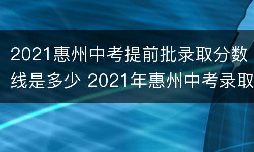 2021惠州中考提前批录取分数线是多少 2021年惠州中考录取分数线