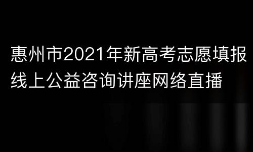 惠州市2021年新高考志愿填报线上公益咨询讲座网络直播