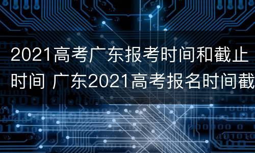 2021高考广东报考时间和截止时间 广东2021高考报名时间截止日期