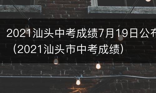 2021汕头中考成绩7月19日公布（2021汕头市中考成绩）