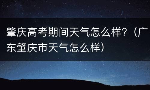 肇庆高考期间天气怎么样?（广东肇庆市天气怎么样）