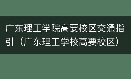 广东理工学院高要校区交通指引（广东理工学校高要校区）