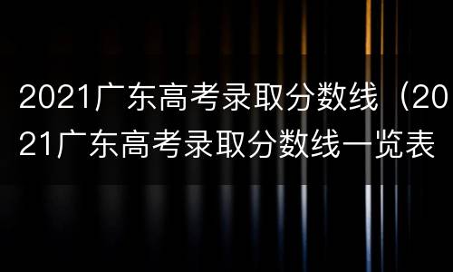 2021广东高考录取分数线（2021广东高考录取分数线一览表211）