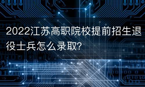 2022江苏高职院校提前招生退役士兵怎么录取？