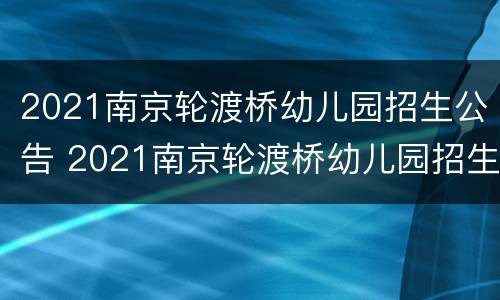 2021南京轮渡桥幼儿园招生公告 2021南京轮渡桥幼儿园招生公告时间