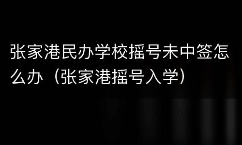 张家港民办学校摇号未中签怎么办（张家港摇号入学）