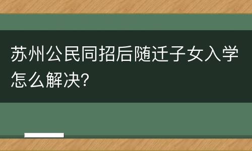 苏州公民同招后随迁子女入学怎么解决？