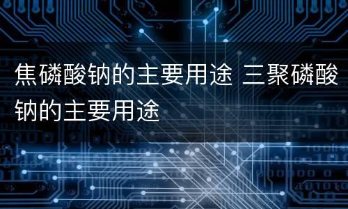 焦磷酸钠的主要用途 三聚磷酸钠的主要用途