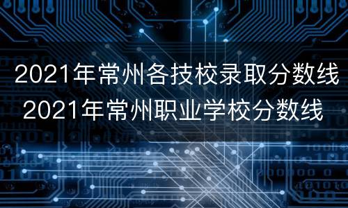 2021年常州各技校录取分数线 2021年常州职业学校分数线