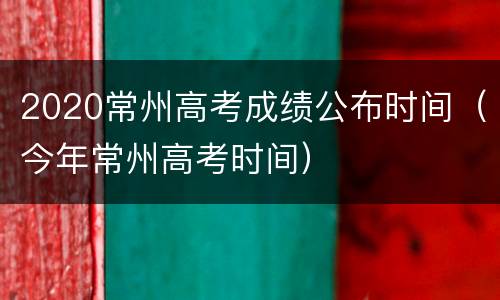 2020常州高考成绩公布时间（今年常州高考时间）