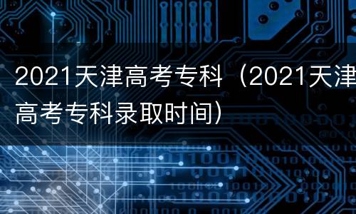 2021天津高考专科（2021天津高考专科录取时间）