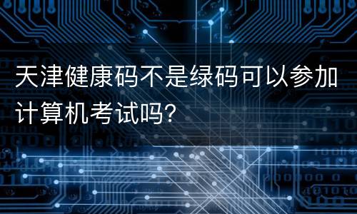 天津健康码不是绿码可以参加计算机考试吗？