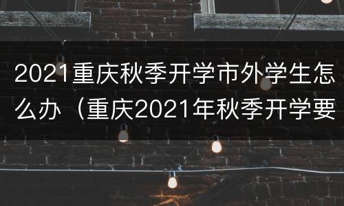 2021重庆秋季开学市外学生怎么办（重庆2021年秋季开学要求）