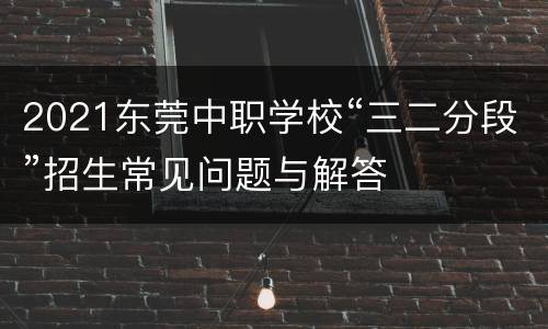 2021东莞中职学校“三二分段”招生常见问题与解答