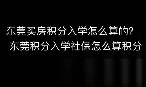 东莞买房积分入学怎么算的？ 东莞积分入学社保怎么算积分
