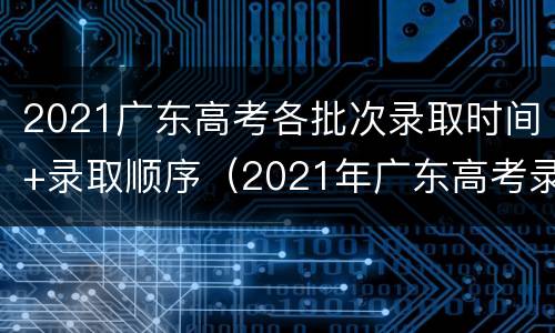 2021广东高考各批次录取时间+录取顺序（2021年广东高考录取批次）