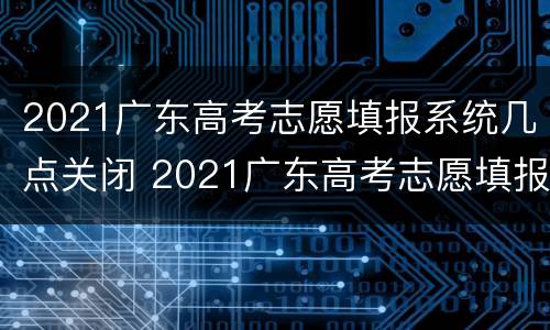 2021广东高考志愿填报系统几点关闭 2021广东高考志愿填报系统几点关闭报名