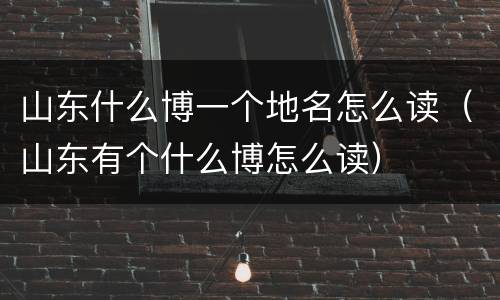 山东什么博一个地名怎么读（山东有个什么博怎么读）