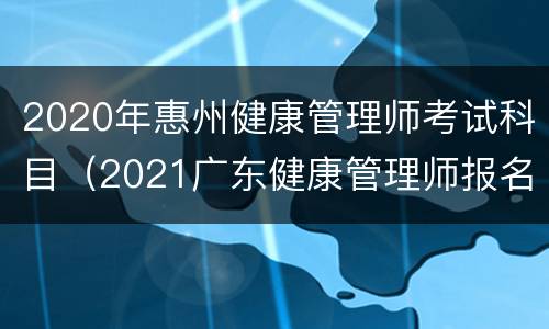 2020年惠州健康管理师考试科目（2021广东健康管理师报名时间和考试时间）