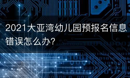 2021大亚湾幼儿园预报名信息错误怎么办？