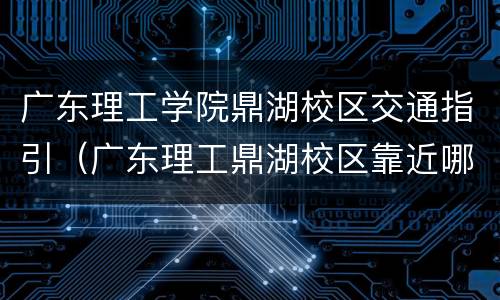 广东理工学院鼎湖校区交通指引（广东理工鼎湖校区靠近哪个站）