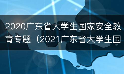 2020广东省大学生国家安全教育专题（2021广东省大学生国家安全教育专题知识测试答案）