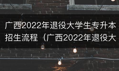 广西2022年退役大学生专升本招生流程（广西2022年退役大学生专升本招生流程及时间）