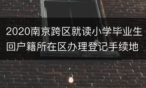 2020南京跨区就读小学毕业生回户籍所在区办理登记手续地点