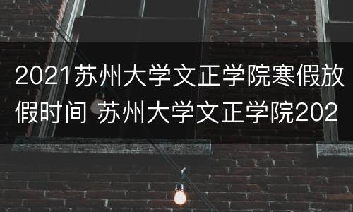 2021苏州大学文正学院寒假放假时间 苏州大学文正学院2021秋季开学时间