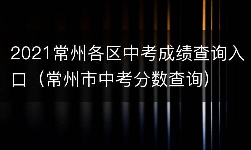 2021常州各区中考成绩查询入口（常州市中考分数查询）